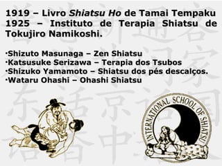 1919 – Livro1919 – Livro Shiatsu HoShiatsu Ho de Tamai Tempakude Tamai Tempaku
1925 – Instituto de Terapia Shiatsu de1925 – Instituto de Terapia Shiatsu de
Tokujiro Namikoshi.Tokujiro Namikoshi.
•Shizuto Masunaga – Zen ShiatsuShizuto Masunaga – Zen Shiatsu
•Katsusuke Serizawa – Terapia dos TsubosKatsusuke Serizawa – Terapia dos Tsubos
•Shizuko Yamamoto – Shiatsu dos pés descalços.Shizuko Yamamoto – Shiatsu dos pés descalços.
•Wataru Ohashi – Ohashi ShiatsuWataru Ohashi – Ohashi Shiatsu
 