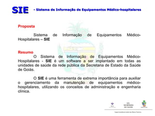 Proposta Sistema de Informação de Equipamentos Médico-Hospitalares –  SIE Resumo O Sistema de Informação de Equipamentos Médico-Hospitalares -  SIE  é um software a ser implantado em todas as unidades de saúde da rede pública da Secretaria de Estado da Saúde de Goiás. O  SIE  é uma ferramenta de extrema importância para auxiliar o gerenciamento da manutenção de equipamentos médico-hospitalares, utilizando os conceitos de administração e engenharia clínica.  SIE - Sistema de Informação de Equipamentos Médico-hospitalares 