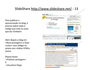 SlideShare  http://www.slideshare.net/  - 13 Para publicar a apresentação no blog, é preciso copiar todo o código que está na caixa que diz «Embed». Abrir depois o blog em «Nova postagem» e fazer «colar» esse código na janela com «Editar HTML» activo. Depois basta: «Publicar postagem» E -«Visualizar blog» 