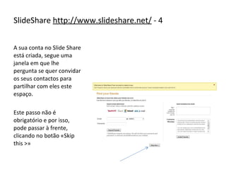 A sua conta no Slide Share está criada, segue uma janela em que lhe pergunta se quer convidar os seus contactos para partilhar com eles este espaço. Este passo não é obrigatório e por isso, pode passar à frente, clicando no botão «Skip this >» SlideShare  http://www.slideshare.net/  - 4 