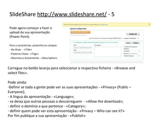 Pode agora começar a fazer o upload da sua apresentação (Power Point). Para a caracterizar, preencha os campos: - De título  - «Title» Palavras chave - «Tags» Descreva-o brevemente - «Description» SlideShare  http://www.slideshare.net/  - 5 Carregue no botão laranja para seleccionar o respectivo ficheiro - «Browse and select files». Pode ainda: Definir se toda a gente pode ver as suas apresentações - «Privacy» (Public – Everyone); A língua da apresentação - «Language»; se deixa que outras pessoas o descarreguem  - «Allow the download»; definir o domínio a que pertence - «Category»; definir quem pode ver esta apresentação - «Privacy – Who can see it?»  Por fim publique a sua apresentação - «Publish» 