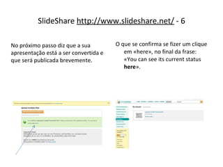 SlideShare  http://www.slideshare.net/  - 6 O que se confirma se fizer um clique em «here», no final da frase: «You can see its current status  here ». No próximo passo diz que a sua apresentação está a ser convertida e que será publicada brevemente. 