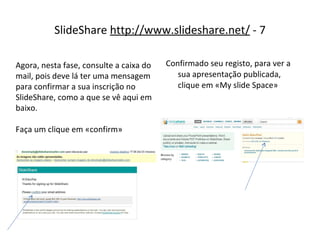 SlideShare  http://www.slideshare.net/  - 7 Confirmado seu registo, para ver a sua apresentação publicada, clique em «My slide Space» Agora, nesta fase, consulte a caixa do mail, pois deve lá ter uma mensagem para confirmar a sua inscrição no SlideShare, como a que se vê aqui em baixo. Faça um clique em «confirm» 