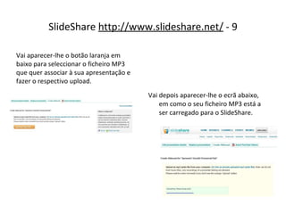 SlideShare  http://www.slideshare.net/  - 9 Vai depois aparecer-lhe o ecrã abaixo, em como o seu ficheiro MP3 está a ser carregado para o SlideShare. Vai aparecer-lhe o botão laranja em baixo para seleccionar o ficheiro MP3 que quer associar à sua apresentação e fazer o respectivo upload. 