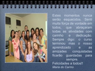 Estes momentos nunca
serão esquecidos. Senti
muita força de vontade em
todos, que abraçaram
todas as atividades com
carinho    e    dedicação.
Sempre digo: o curso
terminou mas o nosso
aprendizado       e     as
amizades     conquistadas
ficarão guardadas para
         sempre.
Felicidades a todos!!
Maria do Carmo
 