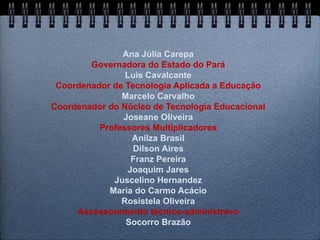 Ana Júlia Carepa
        Governadora do Estado do Pará
                Luis Cavalcante
 Coordenador de Tecnologia Aplicada a Educação
               Marcelo Carvalho
Coordenador do Núcleo de Tecnologia Educacional
               Joseane Oliveira
          Professores Multiplicadores
                 Anilza Brasil
                  Dilson Aires
                 Franz Pereira
                Joaquim Jares
             Juscelino Hernandez
            Maria do Carmo Acácio
               Rosistela Oliveira
     Assessoramento técnico-administravo
                Socorro Brazão
 