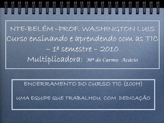 NTE-BELÉM –PROF. WASHINGTON LUIS
Curso ensinando e aprendendo com as TIC
          – 1º semestre – 2010
     Multiplicadora: Mª do Carmo Acácio

    ENCERRAMENTO DO CURSO TIC (100H)

  UMA EQUIPE QUE TRABALHOU COM DEDICAÇÃO
 
