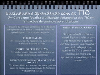 Ensinando e aprendendo com as
Um Curso que focaliza a utilização pedagógica das TIC em
                                                                     TIC
         situações de ensino e aprendizagem
É um curso de formação continuada na modalidade         OBJETIVOS DO CURSO
 semi presencial, utilizando o ambiente virtual de
    aprendizagem “Portal escolar .pa.gov.br.
                                                         Oferecer subsídios teóricos ,
                  PÚBLICO ALVO:                         metodológicos e práticos para
    professores, suporte pedagógico e gestores das        que professores e gestores
             Unidades escolares da sede.              escolares possam compreender o
                                                           potencial pedagógico de
         PERFIL DO PÚBLICO ALVO:
                                                        recursos das TIC e promovam
    Ter conhecimento básico de informática, e ter
          prática em navegação na internet.                situações de ensino que
                                                       aprimorem a aprendizagem dos
   CONDIÇÕES NECESSÁRIAS PARA PARTICIPAR                           alunos.
                DO CURSO:
  Ter acesso à internet, uma vez que maior parte do
   curso é à distância, online, através do Ambiente
                 Virtual Portal escolar.
 