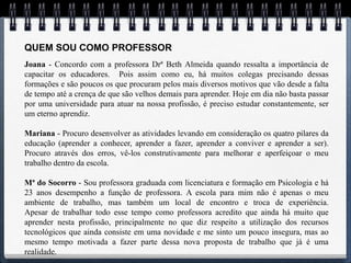 QUEM SOU COMO PROFESSOR
Joana - Concordo com a professora Drª Beth Almeida quando ressalta a importância de
capacitar os educadores. Pois assim como eu, há muitos colegas precisando dessas
formações e são poucos os que procuram pelos mais diversos motivos que vão desde a falta
de tempo até a crença de que são velhos demais para aprender. Hoje em dia não basta passar
por uma universidade para atuar na nossa profissão, é preciso estudar constantemente, ser
um eterno aprendiz.

Mariana - Procuro desenvolver as atividades levando em consideração os quatro pilares da
educação (aprender a conhecer, aprender a fazer, aprender a conviver e aprender a ser).
Procuro através dos erros, vê-los construtivamente para melhorar e aperfeiçoar o meu
trabalho dentro da escola.

Mª do Socorro - Sou professora graduada com licenciatura e formação em Psicologia e há
23 anos desempenho a função de professora. A escola para mim não é apenas o meu
ambiente de trabalho, mas também um local de encontro e troca de experiência.
Apesar de trabalhar todo esse tempo como professora acredito que ainda há muito que
aprender nesta profissão, principalmente no que diz respeito a utilização dos recursos
tecnológicos que ainda consiste em uma novidade e me sinto um pouco insegura, mas ao
mesmo tempo motivada a fazer parte dessa nova proposta de trabalho que já é uma
realidade.
 