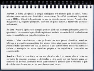 Marisol- A minha disciplina é a Língua Portuguesa. Um monstro para os alunos. Minha
missão torna-se desta forma, desmitificar esse monstro. Fica difícil quando nos deparamos
com a TOTAL falta de infra-estrutura em que se encontra nossas escolas. Portanto, ficar
indagando se e, enquanto professora, faço isso, ou penso aquilo...é fechar uma discussão
muito maior.

Mª José - Ouvir a opinião dos colegas aprender com eles é sempre gratificante ,uma vez
que estando em constante aprendizado o professor também necessita dividir conhecimento
numa reciprocidade com os profissionais da área.

Mônica - Viso primeiramente como professora ser uma pessoa simpática, atenciosa,
tolerante e a acredito na capacidade dos alunos, pois a diversidade de comportamentos e
personalidades que deparo em sala de aula são o que define minha atuação na forma de
ensinar e conseguir os meus objetivos propostos na aquisição e construção do
conhecimento.

Ramiro – Tenho a consciência de que ser educador não é ver nossos alunos como um
gaveteiro de matérias separadas e desligadas, e sim, como um ser humano capaz de
relacionar os diversos conteúdos de seu conhecimento e partilhar com o educador, o qual
deve informar e formar para a vida além dos muros da escola.
 