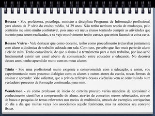Rosana - Sou professora, psicóloga, ministro a disciplina Programa de Informação profissional
para alunos da 3ª série do ensino médio, há 29 anos. Não tenho nenhum receio de mudanças, pelo
contrário me sinto muito confortável, pois amo ver meus alunos tentando cumprir as atividades que
invento para serem realizadas, e se vejo envolvimento tenho certeza que estou fazendo a coisa certa.

Rosane Vieira - Vale destacar que como docente, tenho como procedimento (re)avaliar juntamente
com aluno a dinâmica de trabalho adotada em sala. Com isso, percebo que fico mais perto do aluno
e ele de mim. Tenho consciência, de que o aluno é o termômetro para o meu trabalho, por isso acho
fundamental existir um canal aberto de comunicação entre educador e educando. No decorrer
desses anos, tenho aprendido muito com os meus alunos

Tânia - Sou uma profissional muito exigente e comprometida com a educação, e assim, vou
experimentando num processo dialógico com os alunos e outros atores da escola, novas formas de
ensinar e aprender. Vale salientar, que a prática reflexiva dessas vivências vem se constituindo num
verdadeiro processo de formação continuada, para mim.

Wanderson - eu como professor de inicio de carreira procuro varias maneiras de aproximar o
conhecimento científico a compreensão do aluno, através de conceitos menos rebuscados, através
de busca e pesquisa de temas relevantes nos meios de multimídia, através de exemplos corriqueiros
do dia a dia que muitas vezes nos associamos aquele fenômeno, mas na sabemos seu conceito
físico.
 