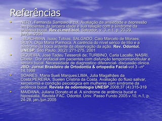 ReferênciasNERY, Fernanda Sampaio e col. Avaliação da ansiedade e depressão em pacientes da terceira idade e sua relação com a síndrome da ardência bucal. Rev.ci.med.biol, Salvador, v. 3, n.1, p. 20-29, jan/jun.2004. BLACHMAN, Isaac Tobias; SALGADO, Caio Marcelo de Moraes; SILVA, Olga Maria Panhoca. A carência do nível sérico de lítio e a síndrome da boca ardente da observação da ação. Rev. Odontol. UNESP, São Paulo, 30(2): 271-275, 2001SIQUEIRA, José Tadeu Tesseroli de; TURBINO, Carla Lacalle; NASRI, Cibele.  Dor orofacial em pacientes com disfunção temporomandibular e secura bucal: Necessidade de diagnostico diferencial- discussão clinica. JBO- Jornal Brasileiro de Ortodontia & ortopedia Facial-vol 3 –nº 14.1998SOARES, Maria Sueli Marques;LIMA, Julia Magalhães da Costa;PEREIRA, Suelen Cristina da Costa. Avaliação do fluxo salivar, xerostomia e condição psicológica em mulheres com síndrome da ardência bucal. Revista de odontologia UNESP.2008;37 (4):315-319MAIDANA, Juliana Donato et al. A síndrome de ardência bucal e hipossialia. Revista FAC. Odontol. Univ. Passo Fundo 2005.v.10, n.1, p. 24-28, jan./jun.2005