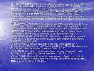 CHERCHIARI, Dafne Patrícia et al. Síndrome da boca ardente: etiologia. Revistabrasileira de otorrinolaringologia 2006v. 72 n.3: 419-24.NASRI, Cibele et al. Estudo clinico sobre as características gerais dos pacientes com queixas de ardência bucal. JBA Jornal brasileiro de oclusão, ATM e dor orofacial, Curitiba, v.2, n8, p. 278-284,2002TESE/ARAP, Astrid Marie Michaluate. Características odontológicas e prevalência da ardência em doentes com diabetes mellitus do tipo II, são Paulo, 2009TESE/CAVALCANTI, Desirée. Síndrome de ardência bucal: estudo duplo cego cruzado placebo controlado da efetividade do acido alfa- lipóico sobre a sintomatologia e avaliação da função gustatória, São Paulo,2008 TESE / FRÉO, Bianca. Estudo clinico da atividade da capsaicina em portadores da síndrome de ardência bucal, São Paulo,2008 TESE AMENÁBAR, JOSÉ MIGUEL. Níveis de cortisol salivar, grau de estresse       e de ansiedade em indivíduos com síndrome de ardência bucal. Porto Alegre,2006BORAS, VanjaVucievic. Quantity of salivary immunoglobulin A, Lysozyme and Magnesium in Patients with Burning Mouth Syndrome and Xerostomia. ActaStomatol Croat,vol 35,br. 2, 2001 BULJAN, Danijel et al. correlation between anxiety, depression and burning mouth syndrome. ActaClin Croat, v.47,nº 4, 2008CAVALCANTI, Desireé Rosa et al. burning Mouth Syndrome: clinical Profile of Brazilian Patients and oral Carriage of Candida Species. Braz Dent J v. 18 n. 4 p. 341-345,2007