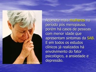 Acomete mais mulheres no período pós menopausa, porém há casos de pessoas com menor idade que apresentam sintomas da SAB. E em todos os estudos clínicos já realizados há envolvimento do fator psicológico, a ansiedade e depressão.
