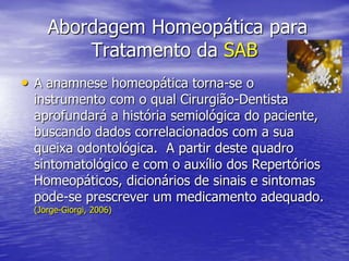  Abordagem Homeopática para Tratamento da SABA anamnese homeopática torna-se o instrumento com o qual Cirurgião-Dentista aprofundará a história semiológica do paciente, buscando dados correlacionados com a sua queixa odontológica.  A partir deste quadro sintomatológico e com o auxílio dos Repertórios Homeopáticos, dicionários de sinais e sintomas pode-se prescrever um medicamento adequado. (Jorge-Giorgi, 2006)