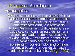 O Por quê da Abordagem HomeopáticaO CD desempenha o tratamento de forma padrão, enquanto o homeopata atua com o conceito de que a boca, por meio das manifestações orais, é o reflexo do todo.  Desta forma, conflitos interiores e psíquicos, como a alteração de humor e de personalidade, podem repercutir na cavidade oral. O tratamento homeopático é recomendado aos pacientes que apresentam, por exemplo, síndrome da ardência bucal, o ranger de dentes, a mania de roer as unhas etc. Giorgi (2008). 