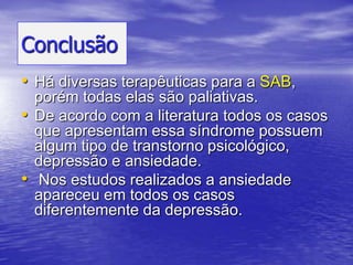 ConclusãoHá diversas terapêuticas para a SAB, porém todas elas são paliativas. De acordo com a literatura todos os casos que apresentam essa síndrome possuem algum tipo de transtorno psicológico, depressão e ansiedade. Nos estudos realizados a ansiedade apareceu em todos os casos diferentemente da depressão.