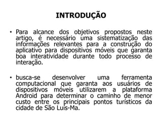 INTRODUÇÃO
• Para alcance dos objetivos propostos neste
artigo, é necessário uma sistematização das
informações relevantes para a construção do
aplicativo para dispositivos móveis que garanta
boa interatividade durante todo processo de
interação.
• busca-se desenvolver uma ferramenta
computacional que garanta aos usuários de
dispositivos móveis utilizarem a plataforma
Android para determinar o caminho de menor
custo entre os principais pontos turísticos da
cidade de São Luís-Ma.
 