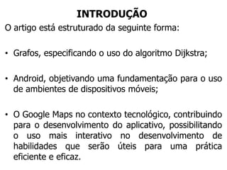 INTRODUÇÃO
O artigo está estruturado da seguinte forma:
• Grafos, especificando o uso do algoritmo Dijkstra;
• Android, objetivando uma fundamentação para o uso
de ambientes de dispositivos móveis;
• O Google Maps no contexto tecnológico, contribuindo
para o desenvolvimento do aplicativo, possibilitando
o uso mais interativo no desenvolvimento de
habilidades que serão úteis para uma prática
eficiente e eficaz.
 