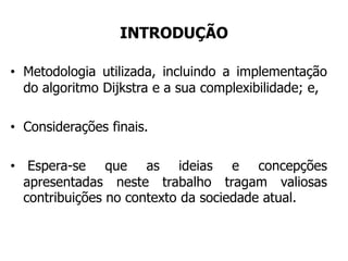 INTRODUÇÃO
• Metodologia utilizada, incluindo a implementação
do algoritmo Dijkstra e a sua complexibilidade; e,
• Considerações finais.
• Espera-se que as ideias e concepções
apresentadas neste trabalho tragam valiosas
contribuições no contexto da sociedade atual.
 