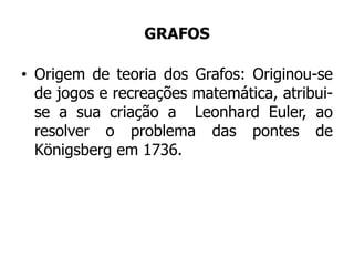 GRAFOS
• Origem de teoria dos Grafos: Originou-se
de jogos e recreações matemática, atribui-
se a sua criação a Leonhard Euler, ao
resolver o problema das pontes de
Königsberg em 1736.
 