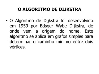 O ALGORITMO DE DIJKSTRA
• O Algoritmo de Dijkstra foi desenvolvido
em 1959 por Edsger Wybe Dijkstra, de
onde vem a origem do nome. Este
algoritmo se aplica em grafos simples para
determinar o caminho mínimo entre dois
vértices.
 
