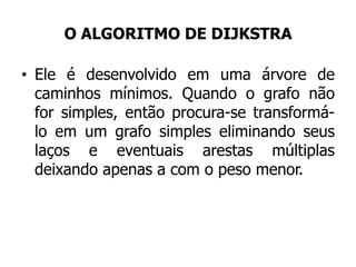 O ALGORITMO DE DIJKSTRA
• Ele é desenvolvido em uma árvore de
caminhos mínimos. Quando o grafo não
for simples, então procura-se transformá-
lo em um grafo simples eliminando seus
laços e eventuais arestas múltiplas
deixando apenas a com o peso menor.
 