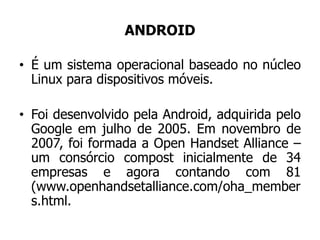 ANDROID
• É um sistema operacional baseado no núcleo
Linux para dispositivos móveis.
• Foi desenvolvido pela Android, adquirida pelo
Google em julho de 2005. Em novembro de
2007, foi formada a Open Handset Alliance –
um consórcio compost inicialmente de 34
empresas e agora contando com 81
(www.openhandsetalliance.com/oha_member
s.html.
 