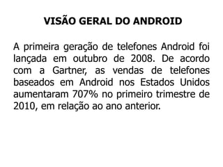 VISÃO GERAL DO ANDROID
A primeira geração de telefones Android foi
lançada em outubro de 2008. De acordo
com a Gartner, as vendas de telefones
baseados em Android nos Estados Unidos
aumentaram 707% no primeiro trimestre de
2010, em relação ao ano anterior.
 