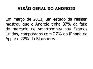 VISÃO GERAL DO ANDROID
Em março de 2011, um estudo da Nielsen
mostrou que o Android tinha 37% da fatia
de mercado de smartphones nos Estados
Unidos, comparados com 27% do iPhone da
Apple e 22% do Blackberry.
 