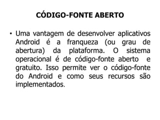 CÓDIGO-FONTE ABERTO
• Uma vantagem de desenvolver aplicativos
Android é a franqueza (ou grau de
abertura) da plataforma. O sistema
operacional é de código-fonte aberto e
gratuito. Isso permite ver o código-fonte
do Android e como seus recursos são
implementados.
 