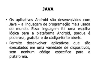 JAVA
• Os aplicativos Android são desenvolvidos com
Java – a linguagem de programação mais usada
do mundo. Essa linguagem foi uma escolha
lógica para a plataforma Android, porque é
poderosa, gratuita e de código-fonte aberto.
• Permite desenvolver aplicativos que são
executados em uma variedade de dispositivos,
sem nenhum código específico para a
plataforma.
 