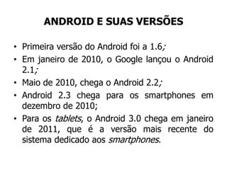 ANDROID E SUAS VERSÕES
• Primeira versão do Android foi a 1.6;
• Em janeiro de 2010, o Google lançou o Android
2.1;
• Maio de 2010, chega o Android 2.2;
• Android 2.3 chega para os smartphones em
dezembro de 2010;
• Para os tablets, o Android 3.0 chega em janeiro
de 2011, que é a versão mais recente do
sistema dedicado aos smartphones.
 