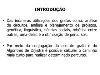 INTRODUÇÃO
• Das inúmeras utilizações dos grafos como: análise
de circuitos, análise e planejamento de projetos,
genética, linguística, ciências sociais, robótica entre
outras, uma delas é a otimização de percursos.
• Por meio da conjugação do uso de grafo e do
Algoritmo de Dijkstra é possível calcular o caminho
mais curto para realizar determinado percurso.
 