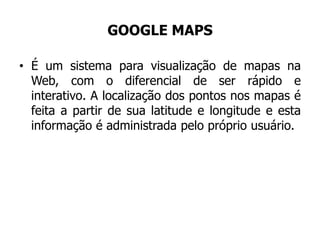 GOOGLE MAPS
• É um sistema para visualização de mapas na
Web, com o diferencial de ser rápido e
interativo. A localização dos pontos nos mapas é
feita a partir de sua latitude e longitude e esta
informação é administrada pelo próprio usuário.
 