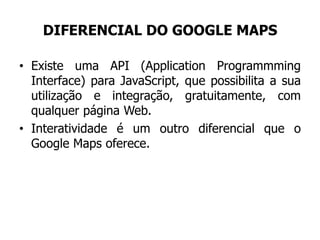 DIFERENCIAL DO GOOGLE MAPS
• Existe uma API (Application Programmming
Interface) para JavaScript, que possibilita a sua
utilização e integração, gratuitamente, com
qualquer página Web.
• Interatividade é um outro diferencial que o
Google Maps oferece.
 