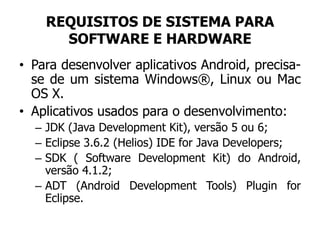 REQUISITOS DE SISTEMA PARA
SOFTWARE E HARDWARE
• Para desenvolver aplicativos Android, precisa-
se de um sistema Windows®, Linux ou Mac
OS X.
• Aplicativos usados para o desenvolvimento:
– JDK (Java Development Kit), versão 5 ou 6;
– Eclipse 3.6.2 (Helios) IDE for Java Developers;
– SDK ( Software Development Kit) do Android,
versão 4.1.2;
– ADT (Android Development Tools) Plugin for
Eclipse.
 