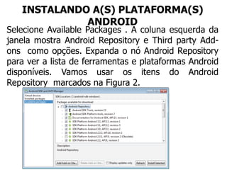 INSTALANDO A(S) PLATAFORMA(S)
ANDROID
Selecione Available Packages . A coluna esquerda da
janela mostra Android Repository e Third party Add-
ons como opções. Expanda o nó Android Repository
para ver a lista de ferramentas e plataformas Android
disponíveis. Vamos usar os itens do Android
Repository marcados na Figura 2.
 