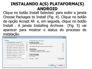INSTALANDO A(S) PLATAFORMA(S)
ANDROID
Clique no botão Install Selected para exibir a janela
Choose Packages to Install (Fig. 4). Clique no botão
de opção Accept All e, em seguida, clique no botão
Install . A janela Installing Archives (Fig. 5) vai
aparecer para mostrar o status do processo de
instalação.
 