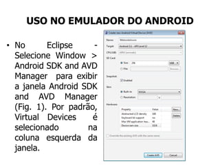 USO NO EMULADOR DO ANDROID
• No Eclipse -
Selecione Window >
Android SDK and AVD
Manager para exibir
a janela Android SDK
and AVD Manager
(Fig. 1). Por padrão,
Virtual Devices é
selecionado na
coluna esquerda da
janela.
 