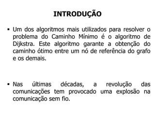 INTRODUÇÃO
 Um dos algoritmos mais utilizados para resolver o
problema do Caminho Mínimo é o algoritmo de
Dijkstra. Este algoritmo garante a obtenção do
caminho ótimo entre um nó de referência do grafo
e os demais.
 Nas últimas décadas, a revolução das
comunicações tem provocado uma explosão na
comunicação sem fio.
 