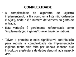 COMPLEXIDADE
• A complexidade do algoritmo de Dijkstra
implementando a fila como uma lista não ordenada
é O(n²), onde n é o número de vértices do grafo de
entrada.
• Esta variação é geralmente referenciada como
“implementação ingênua"(naive implementation).
• Talvez a primeira e mais significativa contribuição
para reduzir a complexidade da implementação
ingênua tenha sido feita por Donald Johnson que
introduziu a estrutura de dados denominada heap k-
ário.
 