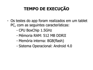 TEMPO DE EXECUÇÃO
- Os testes do app foram realizados em um tablet
PC, com as seguintes características:
- CPU BoxChip 1.5GHz
- Mémoria RAM: 512 MB DDRII
- Memória interna: 8GB(flash)
- Sistema Operacional: Android 4.0
 