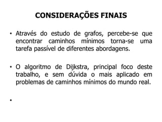 CONSIDERAÇÕES FINAIS
• Através do estudo de grafos, percebe-se que
encontrar caminhos mínimos torna-se uma
tarefa passível de diferentes abordagens.
• O algoritmo de Dijkstra, principal foco deste
trabalho, e sem dúvida o mais aplicado em
problemas de caminhos mínimos do mundo real.
•
 