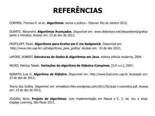 REFERÊNCIAS
CORMEN, Thomas H. et al., Algoritmos: teoria e prática : Elsevier. Rio de Janeiro 2012;
DUARTE, Alexandre. Algoritmos Avançados. Disponível em: www.slideshare.net/alexandrend/grafos-
parte-1-introduo. Acesso em: 23 de dez de 2012;
FEOFILOFF, Paulo. Algoritmos para Grafos em C via Sedgewick. Disponível em:
http://www.ime.usp.br/~pf/algoritmos_para_grafos/ Acesso em: 22 de dez 2012;
LAFORE, ROBERT. Estruturas de Dados & Algoritmos em Java. editora ciência moderna, 2004.
NEVES, Patrícia Takaki. Variações do algoritmo de Dijkstra-Campinas, [S.P.:s.n.], 2007;
NONATO, Luis G. Algoritmo de Dijkstra. Disponível em: http://www.lcad.icmc.usp.br. Acessado em:
23 de dez de 2012;
Teoria dos Grafos. Disponível em: erinaldosn.files.wordpress.com/2011/02/aula-1-conceitos.pdf. Acesso
em: 23 de dez de 2012;
ZIVIANI, Nivio. Projeto de algoritmos: com implementação em Pascal e C. 3. ed. rev. e ampl.
Cegage Learning, São Paulo 2011.
 