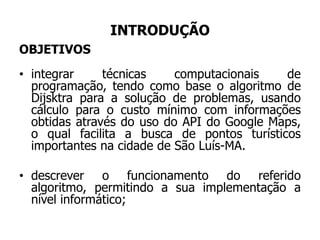INTRODUÇÃO
OBJETIVOS
• integrar técnicas computacionais de
programação, tendo como base o algoritmo de
Dijsktra para a solução de problemas, usando
cálculo para o custo mínimo com informações
obtidas através do uso do API do Google Maps,
o qual facilita a busca de pontos turísticos
importantes na cidade de São Luís-MA.
• descrever o funcionamento do referido
algoritmo, permitindo a sua implementação a
nível informático;
 