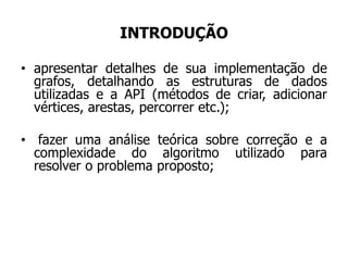 INTRODUÇÃO
• apresentar detalhes de sua implementação de
grafos, detalhando as estruturas de dados
utilizadas e a API (métodos de criar, adicionar
vértices, arestas, percorrer etc.);
• fazer uma análise teórica sobre correção e a
complexidade do algoritmo utilizado para
resolver o problema proposto;
 