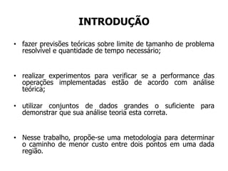 INTRODUÇÃO
• fazer previsões teóricas sobre limite de tamanho de problema
resolvível e quantidade de tempo necessário;
• realizar experimentos para verificar se a performance das
operações implementadas estão de acordo com análise
teórica;
• utilizar conjuntos de dados grandes o suficiente para
demonstrar que sua análise teoria esta correta.
• Nesse trabalho, propõe-se uma metodologia para determinar
o caminho de menor custo entre dois pontos em uma dada
região.
 