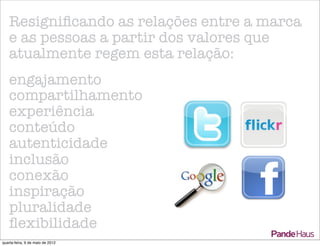 Resigniﬁcando as relações entre a marca
   e as pessoas a partir dos valores que
   atualmente regem esta relação:
   engajamento
   compartilhamento
   experiência
   conteúdo
   autenticidade
   inclusão
   conexão
   inspiração
   pluralidade
   ﬂexibilidade
quarta-feira, 9 de maio de 2012
 