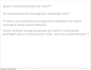 Qual é nossa proposta de valor?

    Os consumidores conseguem enxergar isto?

    O valor que estamos entregando é superior ao valor
    entregue pela concorrência?
    Como evoluir nossa proposta de valor e realmente
    entregar para o consumidor algo que ele possa desejar ?




quarta-feira, 9 de maio de 2012
 